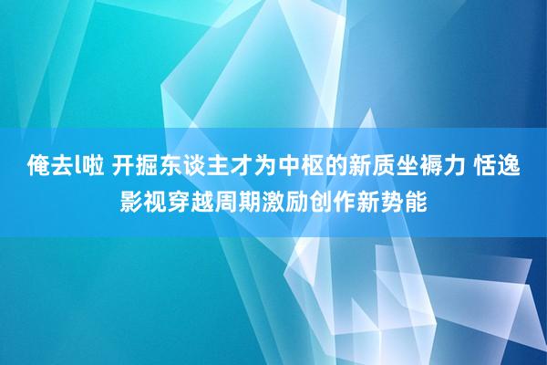 俺去l啦 开掘东谈主才为中枢的新质坐褥力 恬逸影视穿越周期激励创作新势能