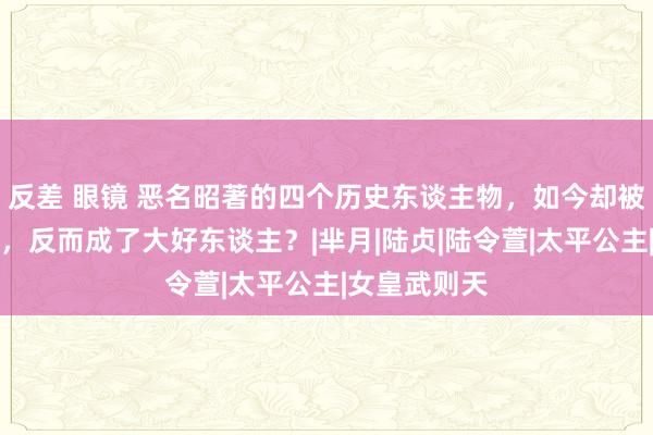 反差 眼镜 恶名昭著的四个历史东谈主物，如今却被影视剧洗白，反而成了大好东谈主？|芈月|陆贞|陆令萱|太平公主|女皇武则天