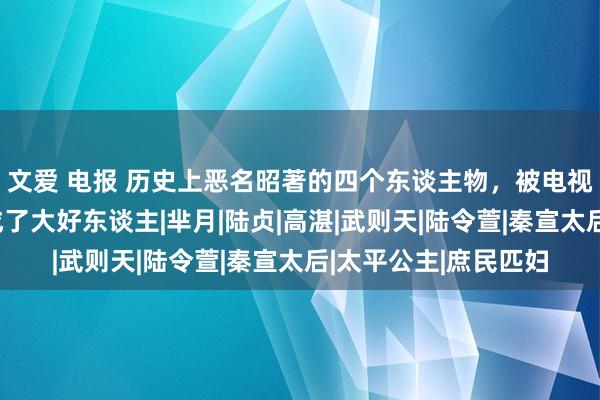 文爱 电报 历史上恶名昭著的四个东谈主物，被电视剧强行洗白，反而成了大好东谈主|芈月|陆贞|高湛|武则天|陆令萱|秦宣太后|太平公主|庶民匹妇