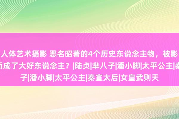 人体艺术摄影 恶名昭著的4个历史东说念主物，被影视剧十足洗白，反而成了大好东说念主？|陆贞|芈八子|潘小脚|太平公主|秦宣太后|女皇武则天