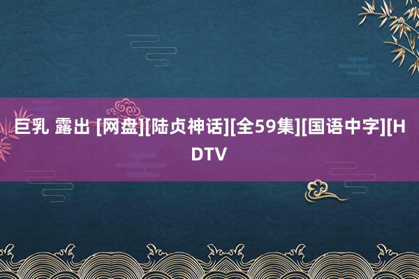 巨乳 露出 [网盘][陆贞神话][全59集][国语中字][HDTV