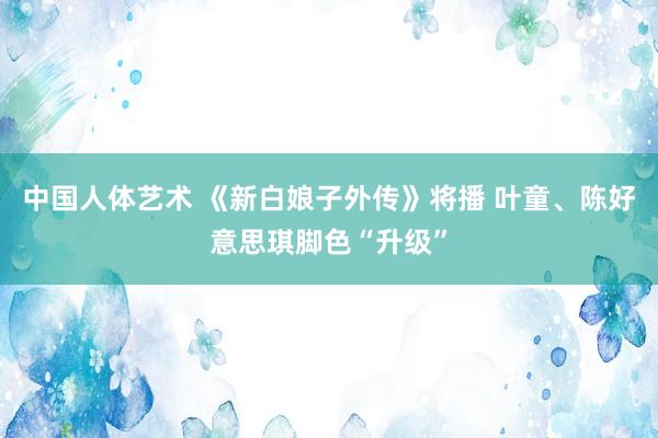 中国人体艺术 《新白娘子外传》将播 叶童、陈好意思琪脚色“升级”