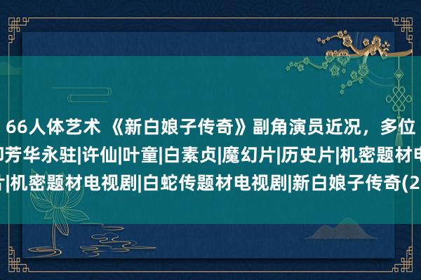 66人体艺术 《新白娘子传奇》副角演员近况，多位已仙逝，有东说念主却芳华永驻|许仙|叶童|白素贞|魔幻片|历史片|机密题材电视剧|白蛇传题材电视剧|新白娘子传奇(2019年电视剧)