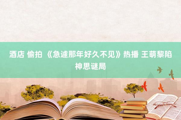 酒店 偷拍 《急遽那年好久不见》热播 王萌黎陷神思谜局