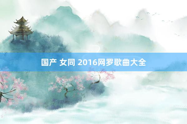 国产 女同 2016网罗歌曲大全