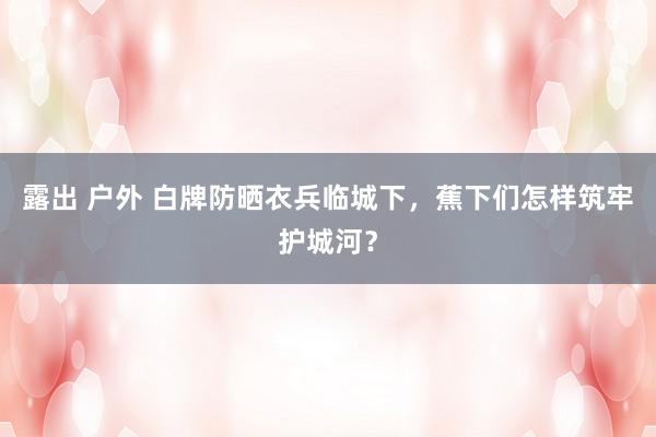 露出 户外 白牌防晒衣兵临城下，蕉下们怎样筑牢护城河？