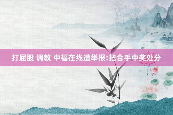 打屁股 调教 中福在线遭举报:把合手中奖处分