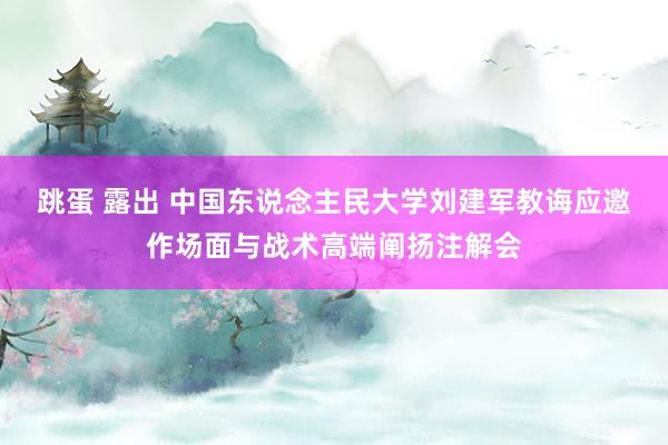 跳蛋 露出 中国东说念主民大学刘建军教诲应邀作场面与战术高端阐扬注解会