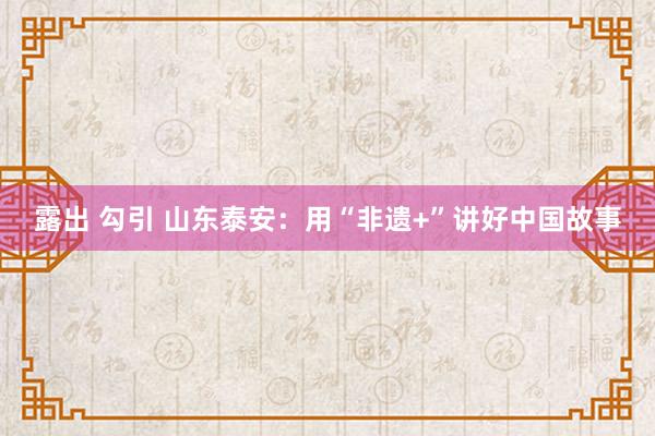 露出 勾引 山东泰安：用“非遗+”讲好中国故事