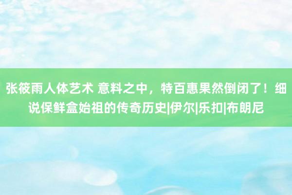 张筱雨人体艺术 意料之中，特百惠果然倒闭了！细说保鲜盒始祖的传奇历史|伊尔|乐扣|布朗尼