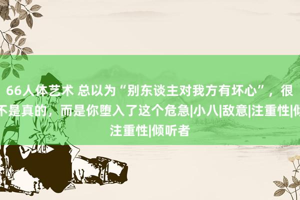 66人体艺术 总以为“别东谈主对我方有坏心”，很可能不是真的，而是你堕入了这个危急|小八|敌意|注重性|倾听者