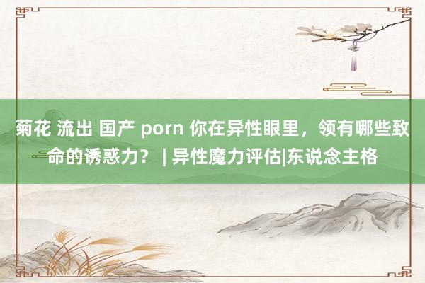 菊花 流出 国产 porn 你在异性眼里，领有哪些致命的诱惑力？ | 异性魔力评估|东说念主格