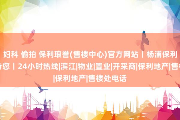 妇科 偷拍 保利琅誉(售楼中心)官方网站丨杨浦保利琅誉接待您丨24小时热线|滨江|物业|置业|开采商|保利地产|售楼处电话