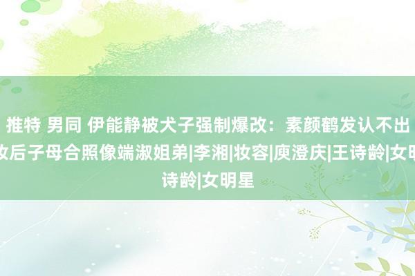 推特 男同 伊能静被犬子强制爆改：素颜鹤发认不出，妆后子母合照像端淑姐弟|李湘|妆容|庾澄庆|王诗龄|女明星