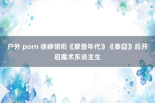 户外 porn 徐峥领衔《摩登年代》《泰囧》后开启魔术东谈主生