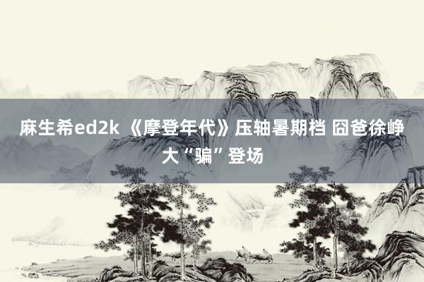 麻生希ed2k 《摩登年代》压轴暑期档 囧爸徐峥大“骗”登场