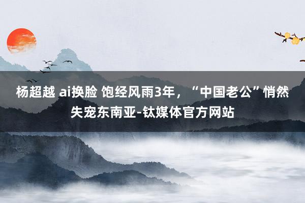 杨超越 ai换脸 饱经风雨3年，“中国老公”悄然失宠东南亚-钛媒体官方网站