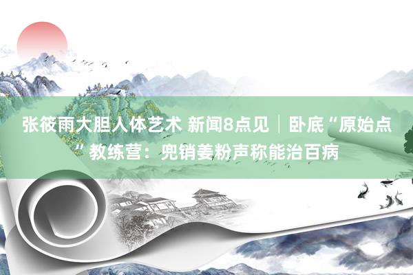 张筱雨大胆人体艺术 新闻8点见│卧底“原始点”教练营：兜销姜粉声称能治百病