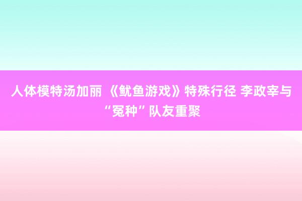 人体模特汤加丽 《鱿鱼游戏》特殊行径 李政宰与“冤种”队友重聚