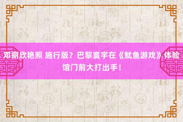 邓丽欣艳照 施行版？巴黎寰宇在《鱿鱼游戏》体验馆门前大打出手！